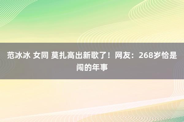 范冰冰 女同 莫扎高出新歌了！网友：268岁恰是闯的年事