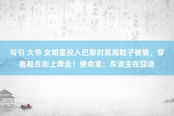 勾引 大爷 女明星投入巴黎时装周鞋子被偷，穿拖鞋在街上奔走！使命室：东谈主在囧途