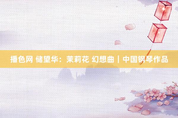 播色网 储望华：茉莉花 幻想曲｜中国钢琴作品