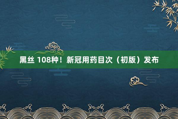 黑丝 108种！新冠用药目次（初版）发布