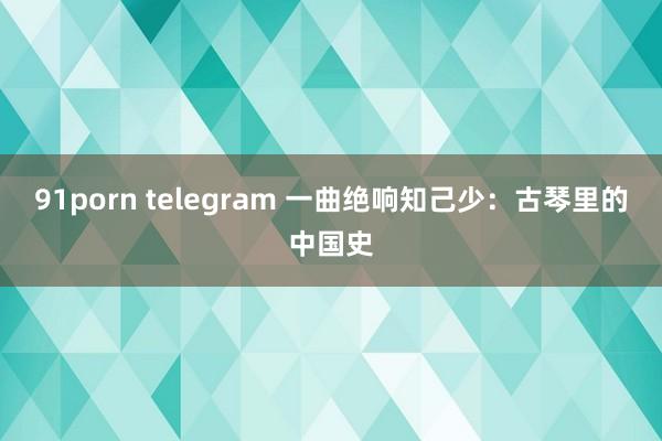 91porn telegram 一曲绝响知己少：古琴里的中国史