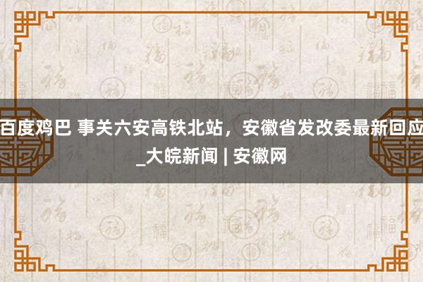 百度鸡巴 事关六安高铁北站，安徽省发改委最新回应_大皖新闻 | 安徽网