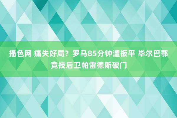 播色网 痛失好局？罗马85分钟遭扳平 毕尔巴鄂竞技后卫帕雷德斯破门