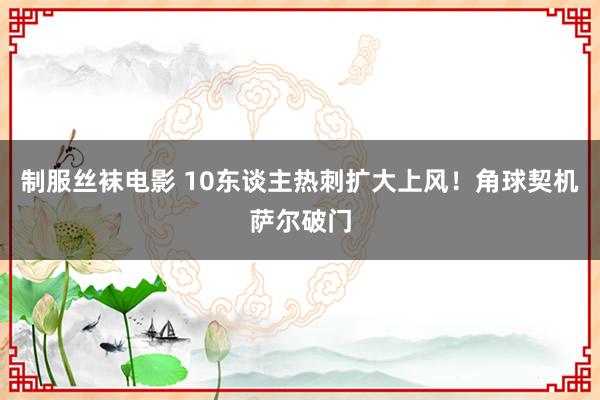 制服丝袜电影 10东谈主热刺扩大上风！角球契机萨尔破门