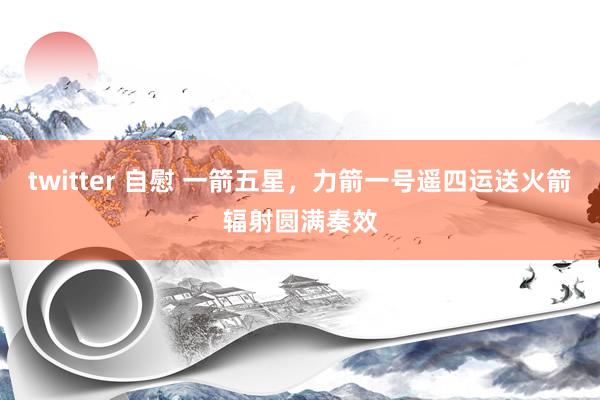 twitter 自慰 一箭五星，力箭一号遥四运送火箭辐射圆满奏效