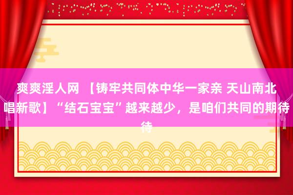 爽爽淫人网 【铸牢共同体中华一家亲 天山南北唱新歌】“结石宝宝”越来越少，是咱们共同的期待