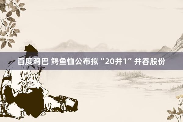 百度鸡巴 鳄鱼恤公布拟“20并1”并吞股份