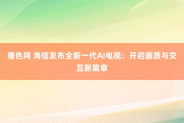 播色网 海信发布全新一代AI电视：开启画质与交互新篇章