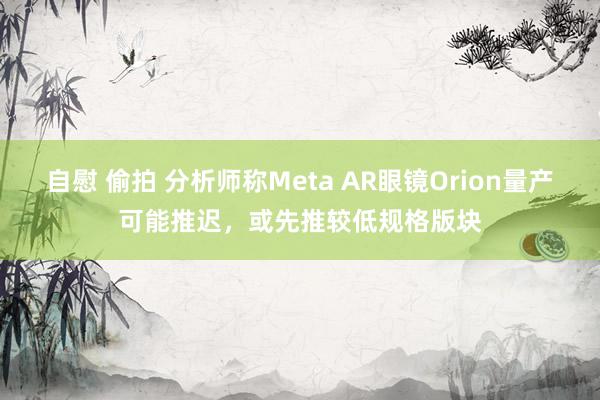 自慰 偷拍 分析师称Meta AR眼镜Orion量产可能推迟，或先推较低规格版块