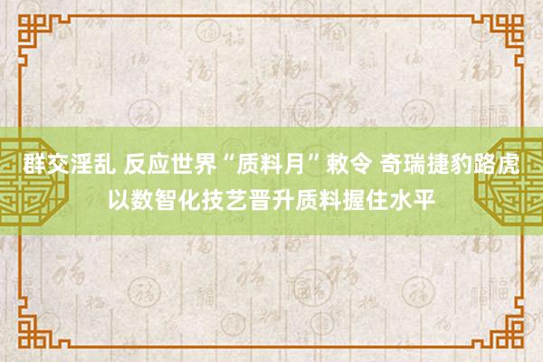 群交淫乱 反应世界“质料月”敕令 奇瑞捷豹路虎以数智化技艺晋升质料握住水平