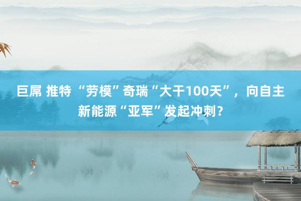 巨屌 推特 “劳模”奇瑞“大干100天”，向自主新能源“亚军”发起冲刺？