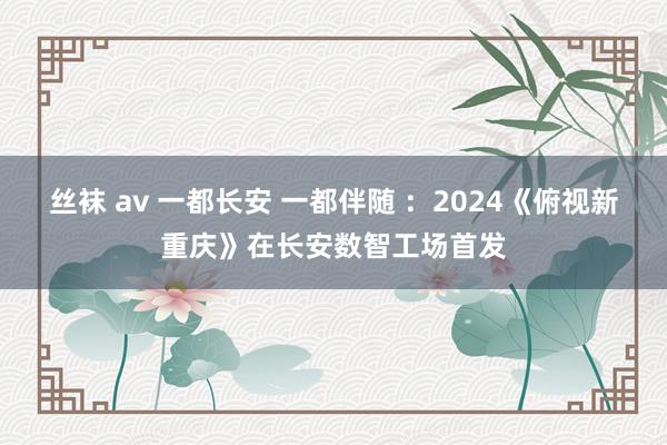 丝袜 av 一都长安 一都伴随 ：2024《俯视新重庆》在长安数智工场首发