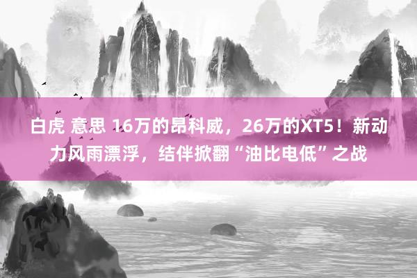 白虎 意思 16万的昂科威，26万的XT5！新动力风雨漂浮，结伴掀翻“油比电低”之战