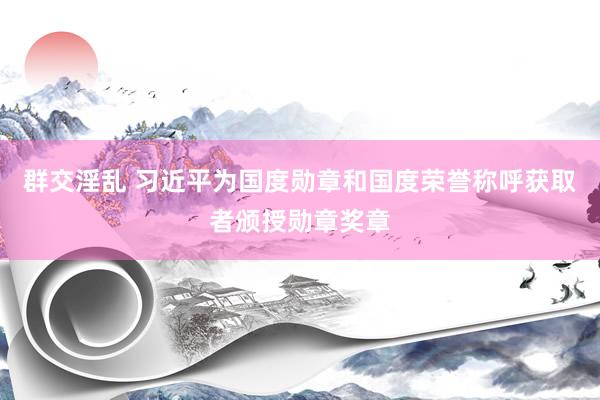 群交淫乱 习近平为国度勋章和国度荣誉称呼获取者颁授勋章奖章