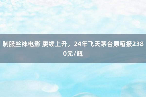 制服丝袜电影 赓续上升，24年飞天茅台原箱报2380元/瓶