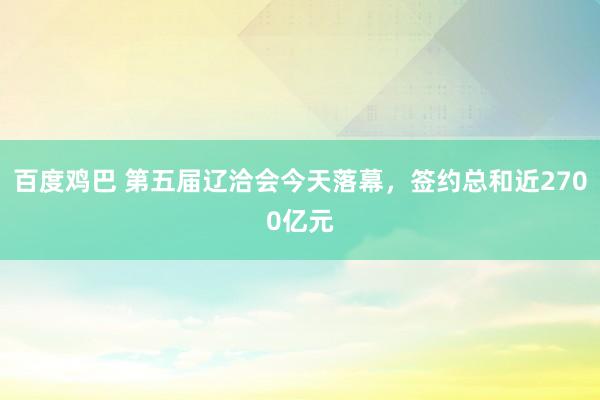 百度鸡巴 第五届辽洽会今天落幕，签约总和近2700亿元