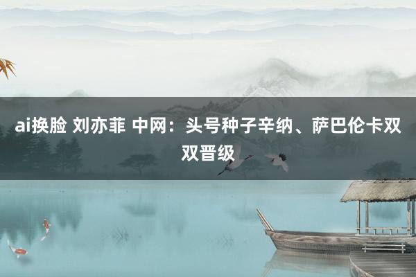 ai换脸 刘亦菲 中网：头号种子辛纳、萨巴伦卡双双晋级