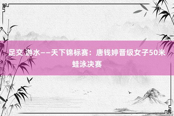 足交 游水——天下锦标赛：唐钱婷晋级女子50米蛙泳决赛