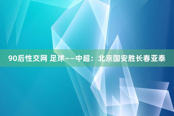 90后性交网 足球——中超：北京国安胜长春亚泰