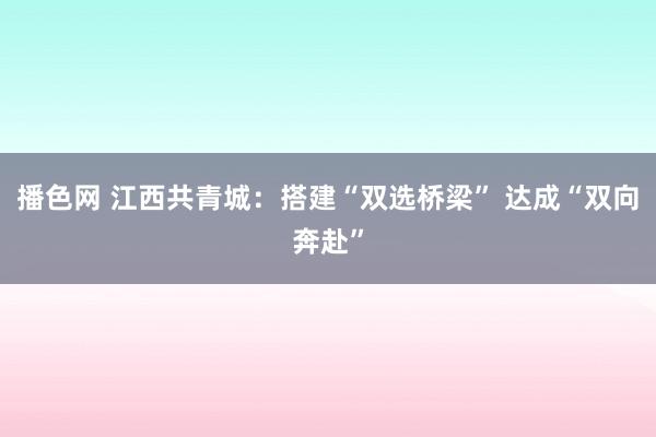 播色网 江西共青城：搭建“双选桥梁” 达成“双向奔赴”