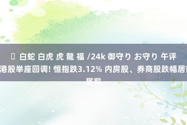 ✨白蛇 白虎 虎 龍 福 /24k 御守り お守り 午评: 港股举座回调! 恒指跌3.12% 内房股、券商股跌幅居前