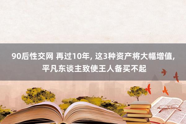 90后性交网 再过10年， 这3种资产将大幅增值， 平凡东谈主致使王人备买不起