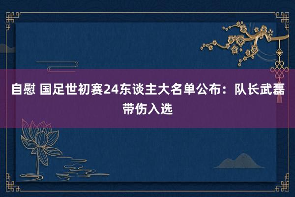 自慰 国足世初赛24东谈主大名单公布：队长武磊带伤入选