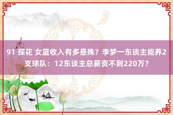 91 探花 女篮收入有多悬殊？李梦一东谈主能养2支球队：12东谈主总薪资不到220万？