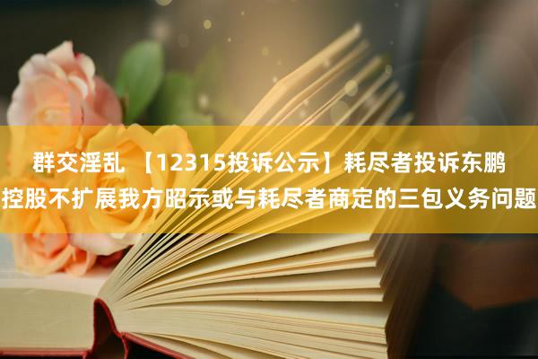 群交淫乱 【12315投诉公示】耗尽者投诉东鹏控股不扩展我方昭示或与耗尽者商定的三包义务问题