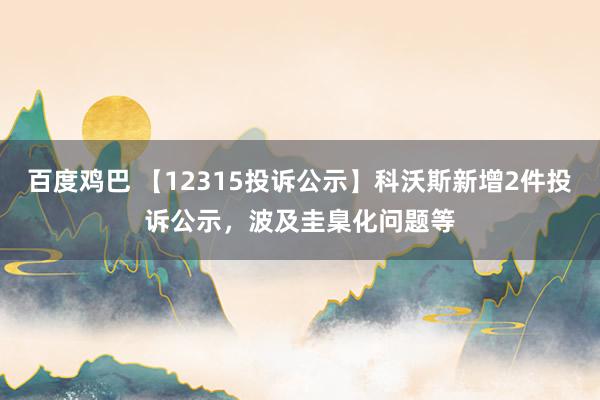 百度鸡巴 【12315投诉公示】科沃斯新增2件投诉公示，波及圭臬化问题等