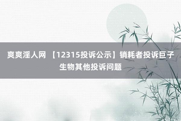 爽爽淫人网 【12315投诉公示】销耗者投诉巨子生物其他投诉问题