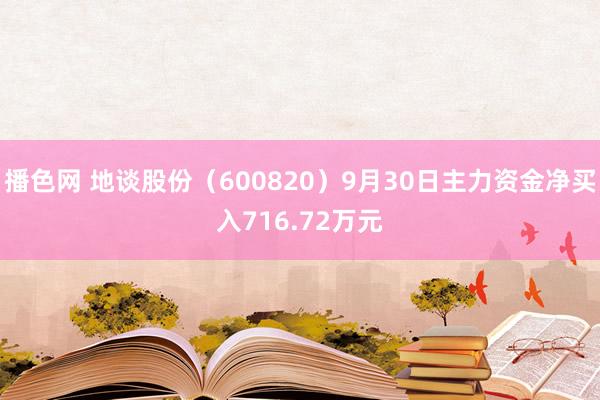 播色网 地谈股份（600820）9月30日主力资金净买入716.72万元