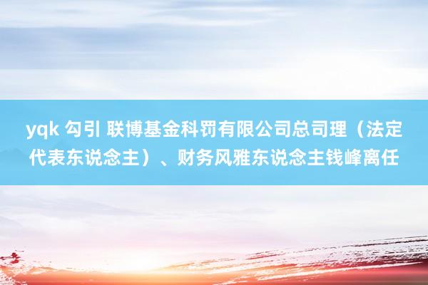 yqk 勾引 联博基金科罚有限公司总司理（法定代表东说念主）、财务风雅东说念主钱峰离任