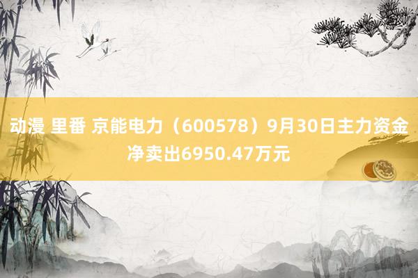 动漫 里番 京能电力（600578）9月30日主力资金净卖出6950.47万元