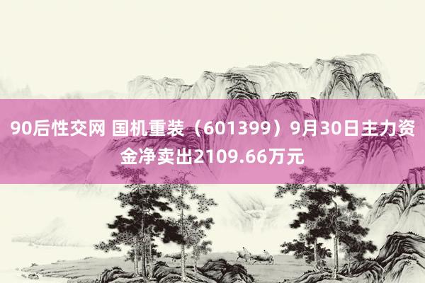 90后性交网 国机重装（601399）9月30日主力资金净卖出2109.66万元