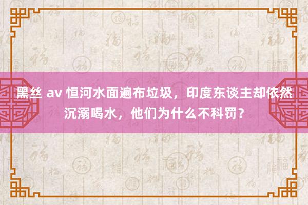 黑丝 av 恒河水面遍布垃圾，印度东谈主却依然沉溺喝水，他们为什么不科罚？