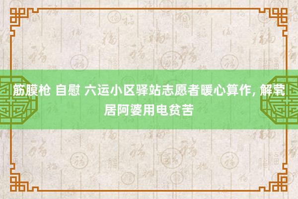 筋膜枪 自慰 六运小区驿站志愿者暖心算作， 解茕居阿婆用电贫苦