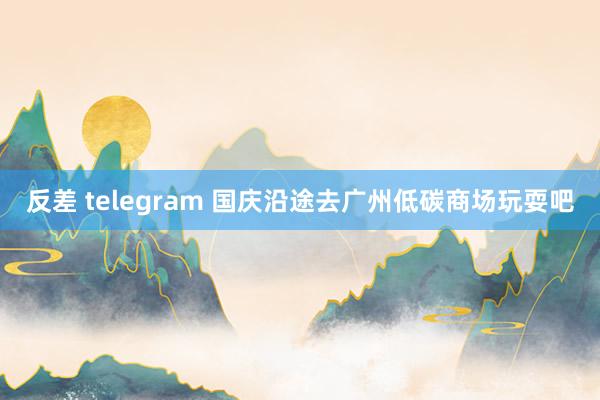 反差 telegram 国庆沿途去广州低碳商场玩耍吧