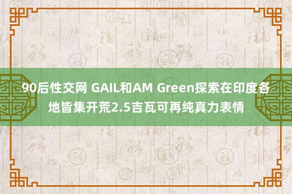 90后性交网 GAIL和AM Green探索在印度各地皆集开荒2.5吉瓦可再纯真力表情