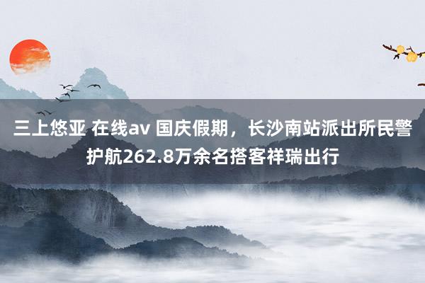 三上悠亚 在线av 国庆假期，长沙南站派出所民警护航262.8万余名搭客祥瑞出行