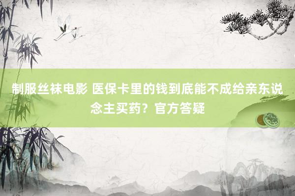 制服丝袜电影 医保卡里的钱到底能不成给亲东说念主买药？官方答疑