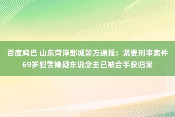 百度鸡巴 山东菏泽鄄城警方通报：紧要刑事案件69岁犯警嫌疑东说念主已被合手获归案