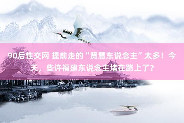 90后性交网 提前走的“贤慧东说念主”太多！今天，些许福建东说念主堵在路上了？