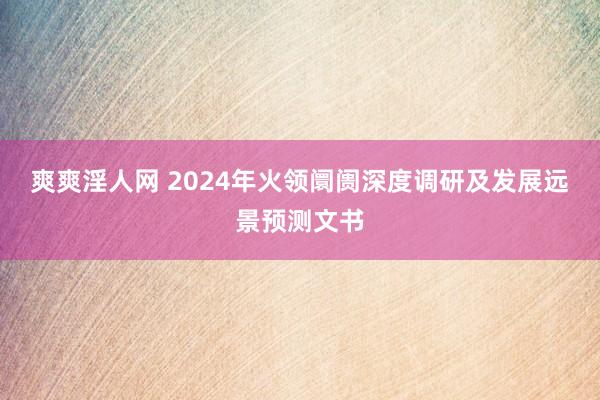 爽爽淫人网 2024年火领阛阓深度调研及发展远景预测文书