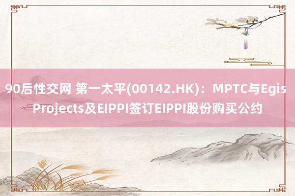 90后性交网 第一太平(00142.HK)：MPTC与Egis Projects及EIPPI签订EIPPI股份购买公约