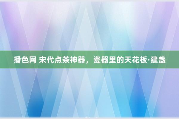 播色网 宋代点茶神器，瓷器里的天花板·建盏