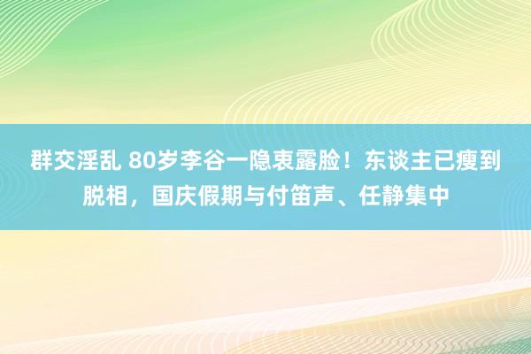 群交淫乱 80岁李谷一隐衷露脸！东谈主已瘦到脱相，国庆假期与付笛声、任静集中