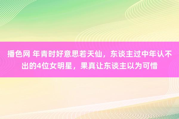 播色网 年青时好意思若天仙，东谈主过中年认不出的4位女明星，果真让东谈主以为可惜