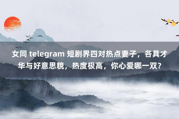 女同 telegram 短剧界四对热点妻子，各具才华与好意思貌，热度极高，你心爱哪一双？