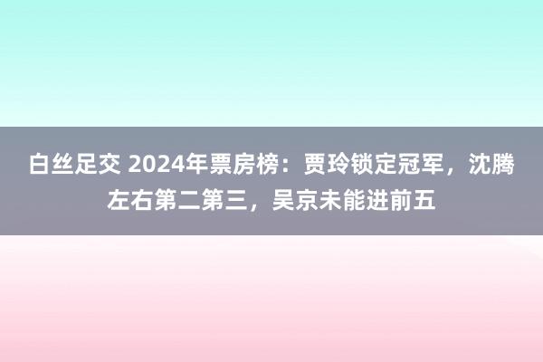 白丝足交 2024年票房榜：贾玲锁定冠军，沈腾左右第二第三，吴京未能进前五